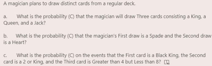 A magician plans to draw distinct cards from a regular deck.
What is the probability (C) that the magician will draw Three cards consisting a King, a
Queen, and a Jack?
a.
b. What is the probability (C) that the magician's First draw is a Spade and the Second draw
is a Heart?
What is the probability (C) on the events that the First card is a Black King, the Second
card is a 2 or King, and the Third card is Greater than 4 but Less than 8? O
C.
