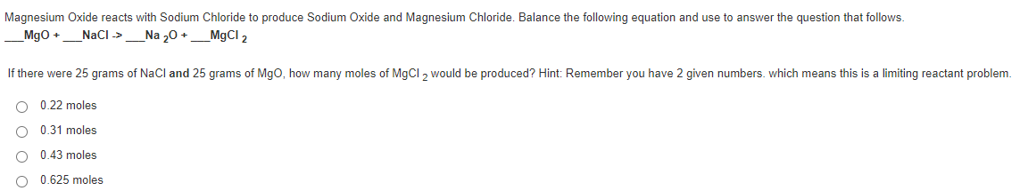 Magnesium Oxide reacts with Sodium Chloride to produce Sodium Oxide and Magnesium Chloride. Balance the following equation and use to answer the question that follows.
Mgo +
NacI ->
Na „0 +
MgCl 2
If there were 25 grams of NaCl and 25 grams of MgO, how many moles of MGCI , would be produced? Hint: Remember you have 2 given numbers. which means this is a limiting reactant problem.
0.22 moles
0.31 moles
0.43 moles
O 0.625 moles
