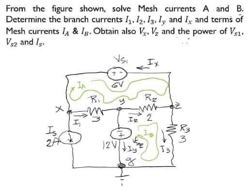 From the figure shown, solve Mesh currents A and B.
Determine the branch currents 1₁, 12, 13, Iy and I, and terms of
Mesh currents IA & Ig. Obtain also V, V₂ and the power of Vs1.
Vs2 and Is.
Is
2A
Bi
Vsi
GV
R₂
www
Iz 2
YA
12V|IY
J3
R3