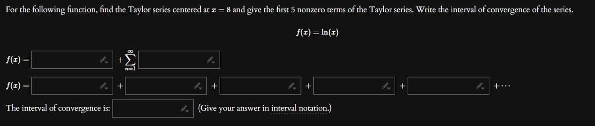 For the following function, find the Taylor series centered at x = 8 and give the first 5 nonzero terms of the Taylor series. Write the interval of convergence of the series.
f(x) = ln(r)
f(x)
=
9.
f(x)
The interval of convergence is:
=
+
+
I. +
+
(Give your answer in interval notation.)
…………….
9.
+
+…..