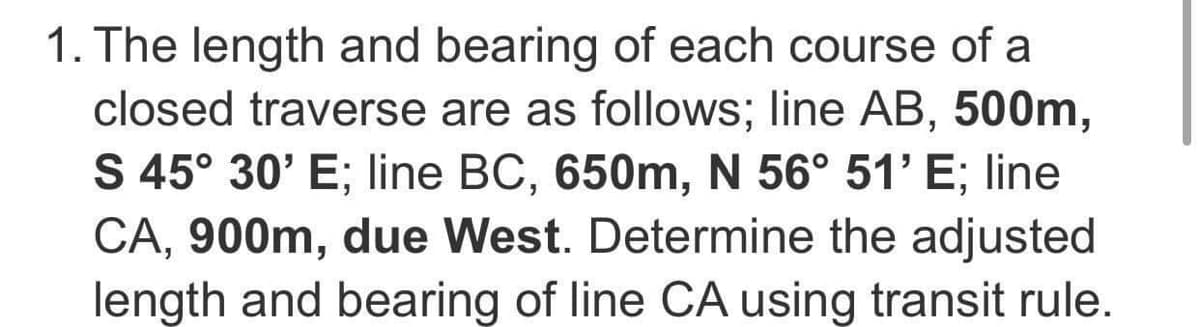 1. The length and bearing of each course of a
closed traverse are as follows; line AB, 500m,
S 45° 30' E; line BC, 650m, N 56° 51' E; line
CA, 900m, due West. Determine the adjusted
length and bearing of line CA using transit rule.