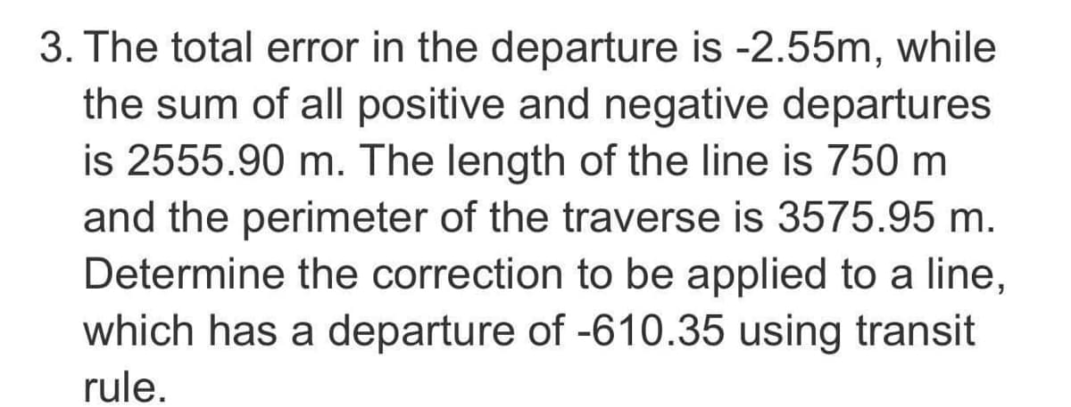 3. The total error in the departure is -2.55m, while
the sum of all positive and negative departures
is 2555.90 m. The length of the line is 750 m
and the perimeter of the traverse is 3575.95 m.
Determine the correction to be applied to a line,
which has a departure of -610.35 using transit
rule.