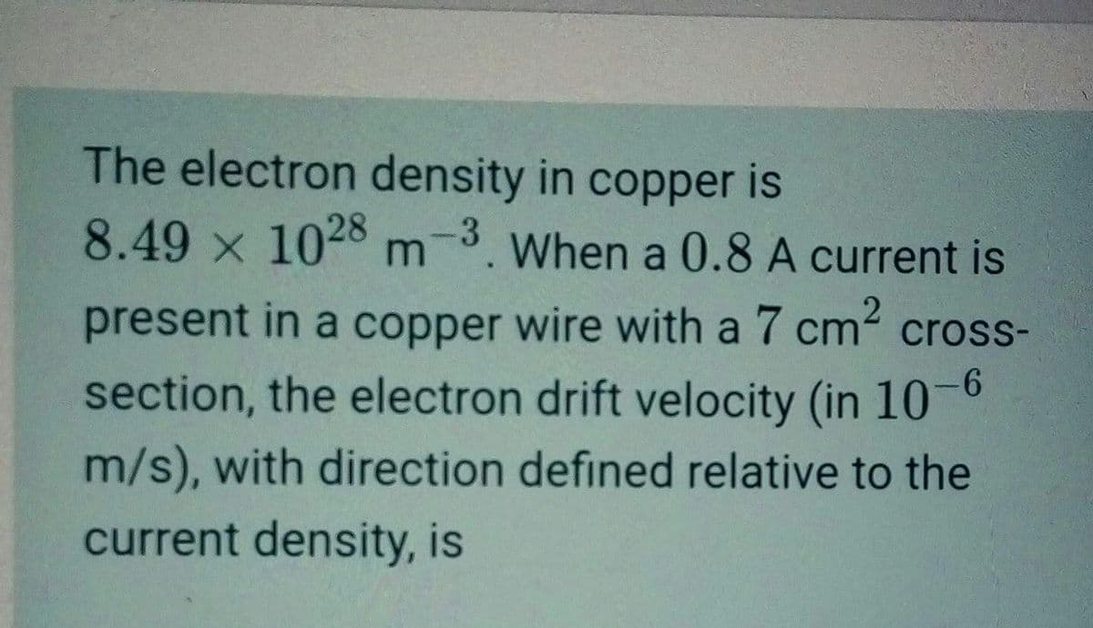 The electron density in copper is
8.49 x 1028 m-3. When a 0.8 A current is
present in a copper wire with a 7 cm² cross-
section, the electron drift velocity (in 10-6
m/s), with direction defined relative to the
current density, is