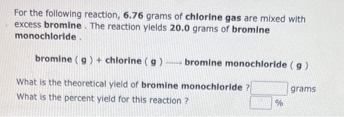 For the following reaction, 6.76 grams of chlorine gas are mixed with
excess bromine. The reaction ylelds 20.0 grams of bromine
monochloride.
bromine (g) + chlorine ( g ) bromine monochloride ( g)
What is the theoretical yleld of bromine monochloride ?
What is the percent yield for this reaction ?
grams
