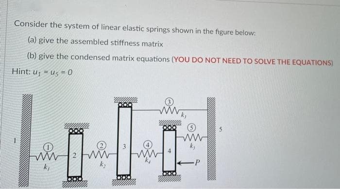 Consider the system of linear elastic springs shown in the figure below:
(a) give the assembled stiffness matrix
(b) give the condensed matrix equations (YOU DO NOT NEED TO SOLVE THE EQUATIONS)
Hint: u = us = 0
2 WW
-P
DOC
