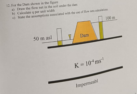 12. For the Dam shown in the figure
a) Draw the flow net in the soil under the dam
b) Calculate q per unit width
c) State the assumptions associated with the use of flow nets calculations.
100 m
50 m asl
V
Dam
K = 10-4 ms¹
Impermeabl