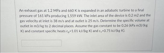 An exhaust gas at 1.2 MPa and 660 K is expanded in an adiabatic turbine to a final
pressure of 161 kPa producing 1,559 kW. The inlet area of the device is 0.2 m2 and the
gas velocity at inlet is 38 m/s and at outlet is 25 m/s. Determine the specific volume at
outlet in m3/kg to 2 decimal places. Assume the gas constant to be 0.26 (kPa m3)/(kg
K) and constant specific heats c,-1.01 kJ/(kg K) and c 0.75 kJ/(kg K).
