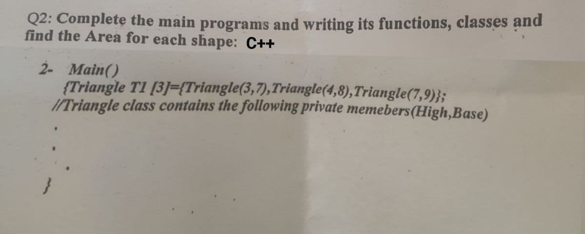 Q2: Complete the main programs and writing its functions, classes and
find the Area for each shape: C++
2- Main()
{Triangle T1 [3]={Triangle(3,7), Triangle(4,8), Triangle(7,9)};
//Triangle class contains the following private memebers (High,Base)