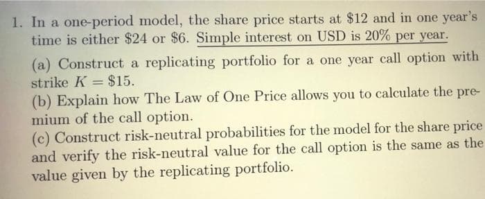 1. In a one-period model, the share price starts at $12 and in one year's
time is either $24 or $6. Simple interest on USD is 20% per year.
(a) Construct a replicating portfolio for a one year call option with
strike K = $15.
(b) Explain how The Law of One Price allows you to calculate the pre-
mium of the call option.
(c) Construct risk-neutral probabilities for the model for the share price
and verify the risk-neutral value for the call option is the same as the
value given by the replicating portfolio.
|3D
