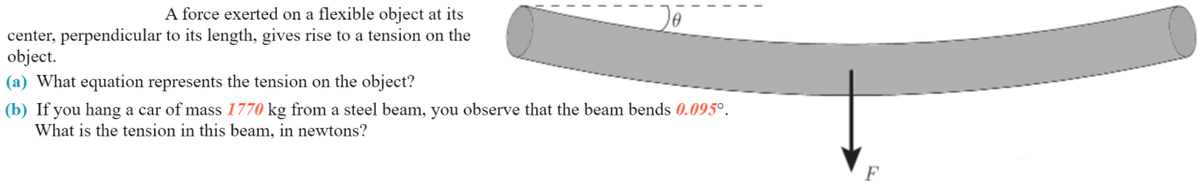 A force exerted on a flexible object at its
center, perpendicular to its length, gives rise to a tension on the
object.
(a) What equation represents the tension on the object?
(b) If you hang a car of mass 1770 kg from a steel beam, you observe that the beam bends 0.095°.
What is the tension in this beam, in newtons?
F
