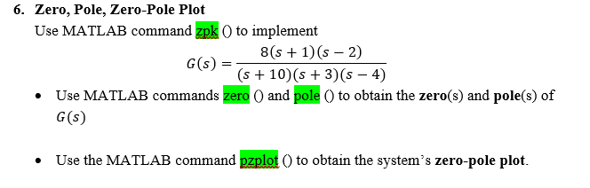 6. Zero, Pole, Zero-Pole Plot
Use MATLAB command zpk () to implement
G(s):
8(s + 1)(s - 2)
(s + 10) (s + 3)(s - 4)
Use MATLAB commands zero () and pole () to obtain the zero(s) and pole(s) of
G(s)
Use the MATLAB command pzplot () to obtain the system's zero-pole plot.