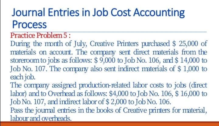 Journal Entries in Job Cost Accounting
Process
Practice Problem 5:
During the month of July, Creative Printers purchased $ 25,000 of
materials on account. The company sent direct materials from the
storeroom to jobs as follows: $ 9,000 to Job No. 106, and $ 14,000 to
Job No. 107. The company also sent indirect materials of $ 1,000 to
each job.
The
company assigned production-related labor costs to jobs (direct
labor) and to Overhead as follows: $4,000 to Job No. 106, $ 16,000 to
Job No. 107, and indirect labor of $2,000 to Job No. 106.
Pass the jourmal entries in the books of Creative printers for material,
labour and overheads.
