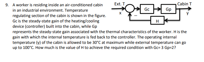 9. A worker is residing inside an air-conditioned cabin
Ext. T
Cabin T
Gp
Gc
in an industrial environment. Temperature
regulating section of the cabin is shown in the figure.
Gc is the steady-state gain of the heating/cooling
device (controller) built into the cabin, while Gp
represents the steady-state gain associated with the thermal characteristics of the worker. H is the
gain with which the internal temperature is fed back to the controller. The operating internal
temperature (y) of the cabin is allowed to be 30°C at maximum while external temperature can go
up to 100°C. How much is the value of H to achieve the required condition with Gc= 3 Gp=2?
H
