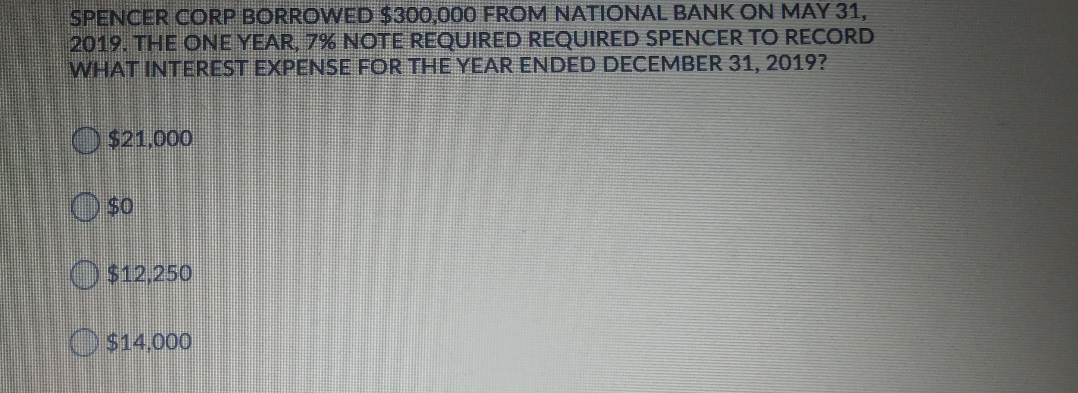 SPENCER CORP BORROWED $300,000 FROM NATIONAL BANK ON MAY 31,
2019. THE ONE YEAR, 7% NOTE REQUIRED REQUIRED SPENCER TO RECORD
WHAT INTEREST EXPENSE FOR THE YEAR ENDED DECEMBER 31, 2019?
O $21,000
O $0
O$12,250
O $14,000
