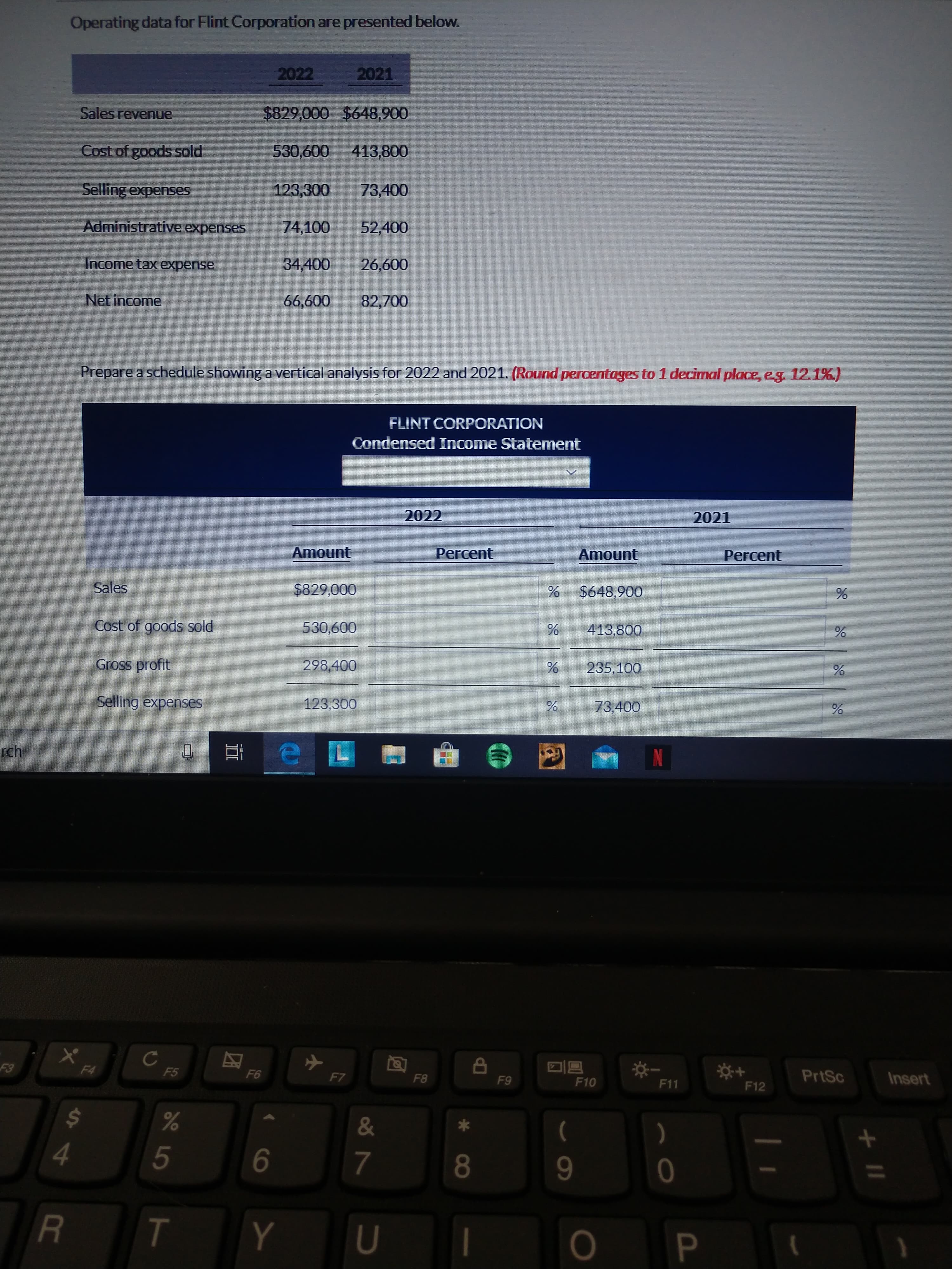 Operating data for Flint Corporation are presented below.
2022
2021
Sales revenue
$829,000 $648,900
Cost of goods sold
530,600
413,800
Selling expenses
123,300
73,400
Administrative expenses
74,100
52,400
Income tax expense
34,400
26,600
Net income
66,600
82,700
Prepare a schedule showing a vertical analysis for 2022 and 2021. (Round percentages to 1 decimal place, eg. 12.1%.)
FLINT CORPORATION
Condensed Income Statement
2022
2021
Amount
Percent
Amount
Percent
Sales
$829,000
$648,900
Cost of goods sold
530,600
413,800
Gross profit
298,400
235,100
Selling expenses
123,300
73,400
rch
PrtSc
Insert
F4
F5
F6
F7
F8
F9
F10
F11
F12
Es
24
&
)
4.
5
8
T
Y.
+ II
