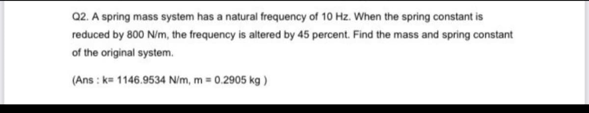 Q2. A spring mass system has a natural frequency of 10 Hz. When the spring constant is
reduced by 800 N/m, the frequency is altered by 45 percent. Find the mass and spring constant
of the original system.
(Ans : k 1146.9534 N/m, m 0.2905 kg)
