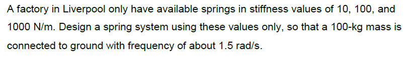 A factory in Liverpool only have available springs in stiffness values of 10, 100, and
1000 N/m. Design a spring system using these values only, so that a 100-kg mass is
connected to ground with frequency of about 1.5 rad/s.
