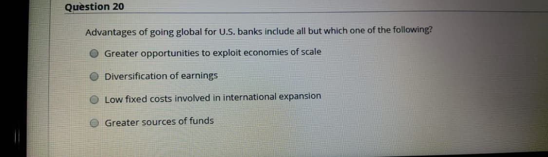 Question 20
Advantages of going global for U.S. banks include all but which one of the following?
Greater opportunities to exploit economies of scale
Diversification of earnings
Low fixed costs involved in international expansion
Greater sources of funds
