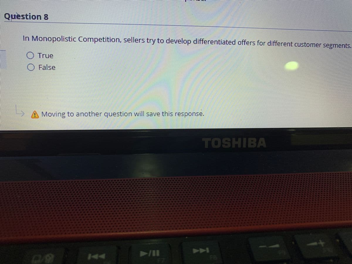 Question 8
In Monopolistic Competition, sellers try to develop differentiated offers for different customer segments.
O True
O False
Moving to another question will save this response.
TOSHIBA
A
F7
NAA
F8
44
