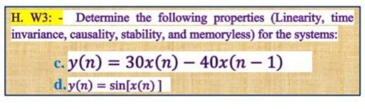 H. W3: - Determine the following properties (Linearity, time
invariance, causality, stability, and memoryless) for the systems:
c. y(n) = 30x(n) – 40x(n – 1)
d.y(n) = sin[x(n)1
%3D
