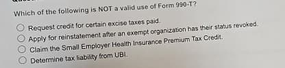 Which of the following is NOT a valid use of Form 990-T?
Request credit for certain excise taxes paid.
Apply for reinstatement after an exempt organization has their status revoked.
Claim the Small Employer Health Insurance Premium Tax Credit.
Determine tax liability from UBI.