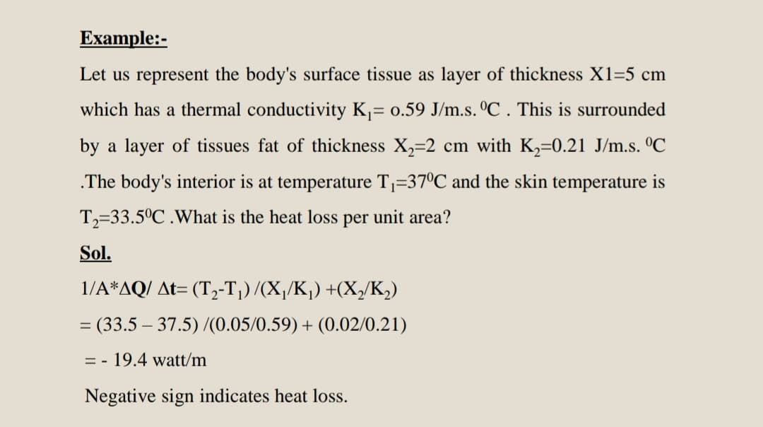 Example:-
Let us represent the body's surface tissue as layer of thickness X1=5 cm
which has a thermal conductivity K= 0.59 J/m.s. ºC . This is surrounded
by a layer of tissues fat of thickness X,=2 cm with K,=0.21 J/m.s. °C
.The body's interior is at temperature Tj=37ºC and the skin temperature is
T,=33.5°C .What is the heat loss per unit area?
Sol.
1/A*AQ/ At= (T2-T¡) /(X,/K,) +(X,/K,)
= (33.5 – 37.5) /(0.05/0.59) + (0.02/0.21)
= - 19.4 watt/m
Negative sign indicates heat loss.
