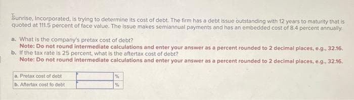 Sunrise, Incorporated, is trying to determine its cost of debt. The firm has a debt issue outstanding with 12 years to maturity that is
quoted at 111.5 percent of face value. The issue makes semiannual payments and has an embedded cost of 8.4 percent annually.
a. What is the company's pretax cost of debt?
Note: Do not round intermediate calculations and enter your answer as a percent rounded to 2 decimal places, e.g., 32.16.
b. If the tax rate is 25 percent, what is the aftertax cost of debt?
Note: Do not round intermediate calculations and enter your answer as a percent rounded to 2 decimal places, e.g., 32.16.
a. Pretax cost of debt
b. Aftertax cost fo debt
%
%