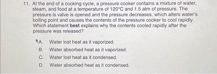 11. At the end of a cooking cycle, a pressure cooker contains a mixture of water,
steam, and food at a temperature of 120°C and 1.5 atm of pressure. The
pressure is valve is opened and the pressure decreases, which alters water's
boiling point and causes the contents of the pressure cooker to cool rapidly.
Which statement best explains why the contents cooled rapidly after the
pressure was released?
A. Water lost heat as it vaporized.
B. Water absorbed heat as it vaporized.
C.
Water lost heat as it condensed.
D.
Water absorbed heat as it condensed.