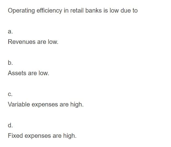 Operating efficiency in retail banks is low due to
a.
Revenues are low.
b.
Assets are low.
C.
Variable expenses are high.
d.
Fixed expenses are high.