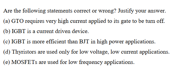 Are the following statements correct or wrong? Justify your answer.
(a) GTO requires very high current applied to its gate to be turn off.
(b) IGBT is a current driven device.
(c) IGBT is more efficient than BJT in high power applications.
(d) Thyristors are used only for low voltage, low current applications.
(e) MOSFETS are used for low frequency applications.
