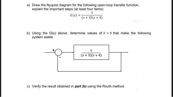 a) Draw the Nyquist diagram for the following open-loop transfer function,
explain the important steps (at least four items)
1
G(s) =
(s+3)(s + 4)
b) Using the G(s) above, determine values of k> 0 that make the following
system stable
k
(s+3)(s+4)
c) Verify the result obtained in part (b) using the Routh method.