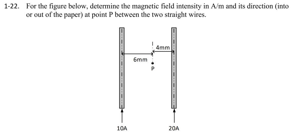 1-22.
For the figure below, determine the magnetic field intensity in A/m and its direction (into
or out of the paper) at point P between the two straight wires.
10A
6mm
4mm
20A
