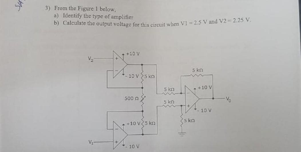 3) From the Figure 1 below,
a) Identify the type of amplifier
b) Calculate the output voltage for this circuit when V1 =2.5 V and V2=2.25 V.
+10 V
10 V5 kn
500
+10 V 5 kn
-10 V
5 ΚΩ
m
5 kn
5 ΚΩ
+10 V
+-10 V
25 kn
Vo