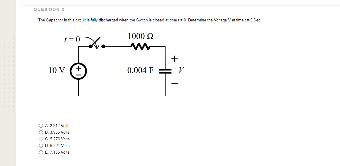 QUESTION 2
The Capacitor in this circuit is fully discharged when the Switch is closed at time t = 0. Determine the Voltage V at time t = 5 Sec.
t = 0
10 V
O A. 2.212 Volts
OB. 3.935 Volts
O C. 5.276 Volts
O D. 6.321 Volts
O E. 7.135 Volts
+
1000 Ω
0.004 F
+
V