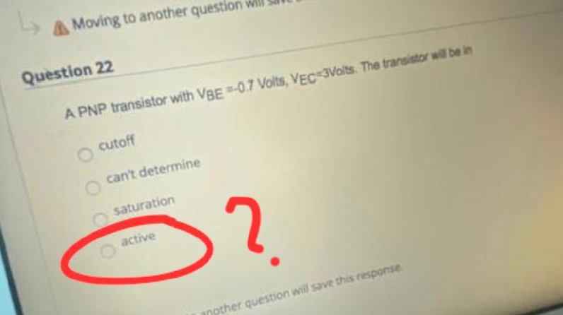 ↳
Moving to another question will
Question 22
A PNP transistor with VBE =-0.7 Volts, VEC 3Volts. The transistor will be in
cutoff
can't determine
saturation
active
?
another question will save this response.