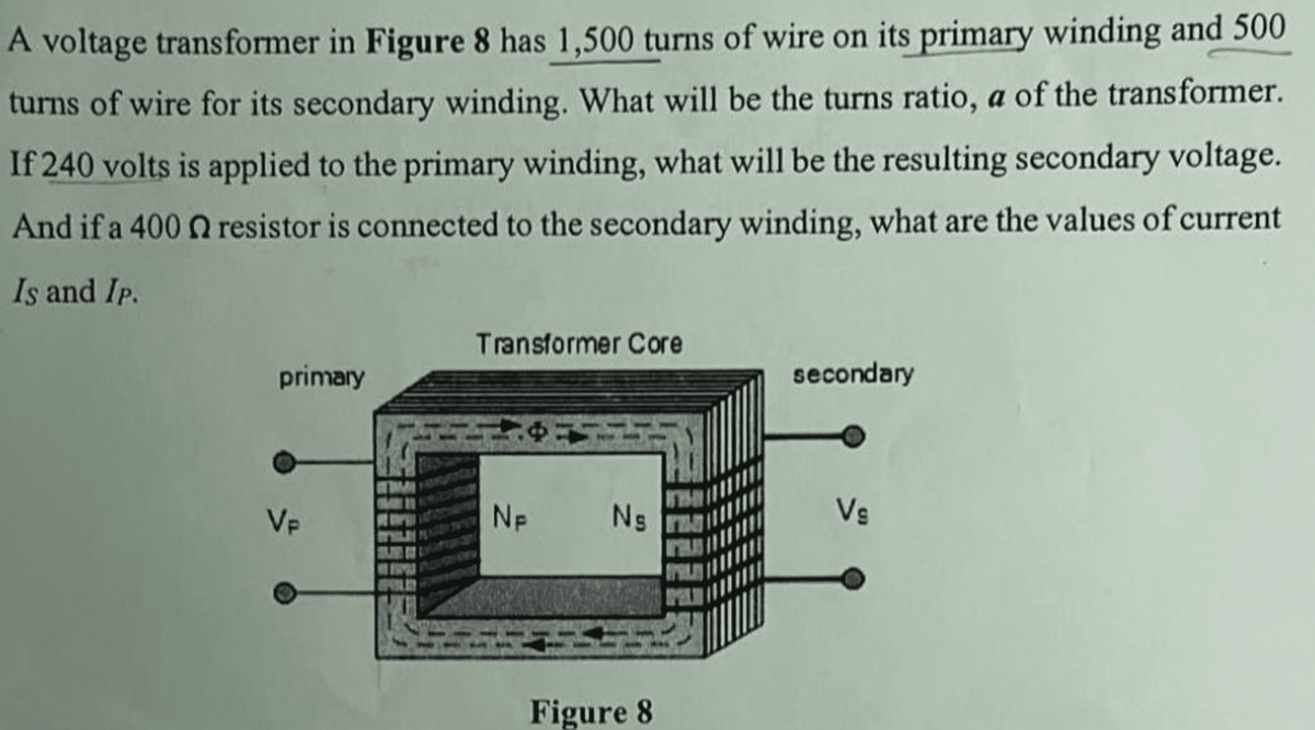 A voltage transformer in Figure 8 has 1,500 turns of wire on its primary winding and 500
turns of wire for its secondary winding. What will be the turns ratio, a of the transformer.
If 240 volts is applied to the primary winding, what will be the resulting secondary voltage.
And if a 400 n resistor is connected to the secondary winding, what are the values of current
Is and Ip.
primary
Vp
Transformer Core
NF
Ns
Figure 8
secondary
Vs