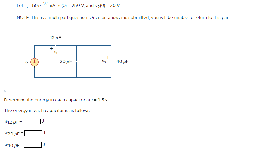 Let is = 50e-2t mA, v₁(0) = 250 V, and v₂(0) = 20 V.
NOTE: This is a multi-part question. Once an answer is submitted, you will be unable to return to this part.
is
J
12 μF
J
+
2/₁
20 μF
Determine the energy in each capacitor at t = 0.5 s.
The energy in each capacitor is as follows:
W12 UF=
W20 μF =
W40 μF =
+
V2
40 μF