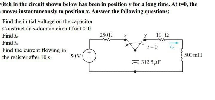 vitch in the circuit shown below has been in position y for a long time. At t=0, the
moves instantaneously to position x. Answer the following questions;
Find the initial voltage on the capacitor
Construct an s-domain circuit for t>0
Find I
Find io
Find the current flowing in
the resister after 10 s.
50 V
250 Ω
10 Ω
www
I=0
312.5 µF
500 mH