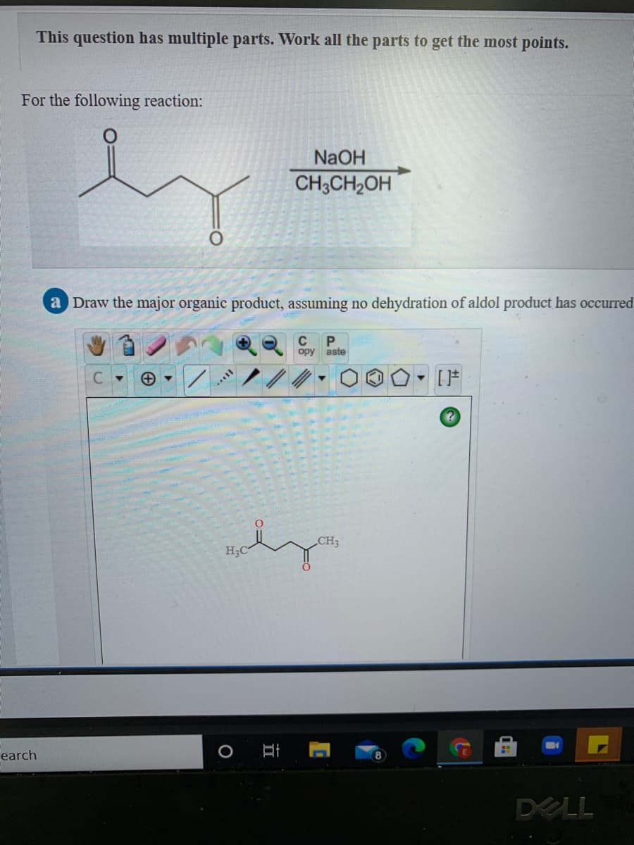 This question has multiple parts. Work all the parts to get the most points.
For the following reaction:
NaOH
CH3CH,OH
a Draw the major organic product, assuming no dehydration of aldol product has occurred
C
opy
aste
C.
CH3
H3C
earch
DELL
