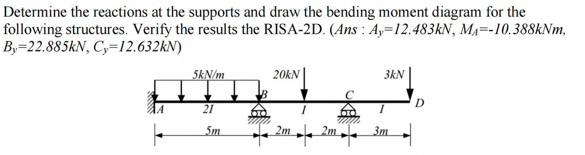 Determine the reactions at the supports and draw the bending moment diagram for the
following structures. Verify the results the RISA-2D. (Ans : Ay=12.483kN, M₁--10.388kNm,
By-22.885kN, Cy=12.632kN)
5kN/m
21
5m
20kN
2m
2m
3kN
I
3m
D