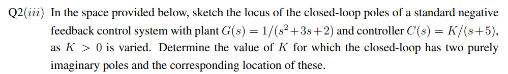 Q2 (iii) In the space provided below, sketch the locus of the closed-loop poles of a standard negative
feedback control system with plant G(s) = 1/(s² +3s+2) and controller C(s) = K/(s+5),
as K > 0 is varied. Determine the value of K for which the closed-loop has two purely
imaginary poles and the corresponding location of these.