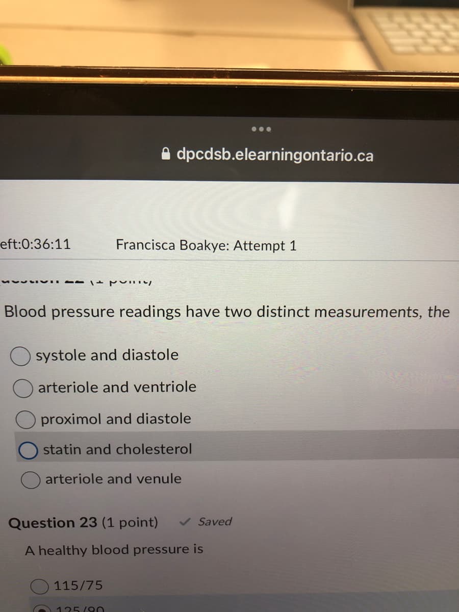 ●●●
dpcdsb.elearningontario.ca
eft:0:36:11
Francisca Boakye: Attempt 1
MESSIVI P
Blood pressure readings have two distinct measurements, the
O systole and diastole
arteriole and ventriole
proximol and diastole
statin and cholesterol
arteriole and venule
Question 23 (1 point) ✓ Saved
A healthy blood pressure is
115/75
125/90