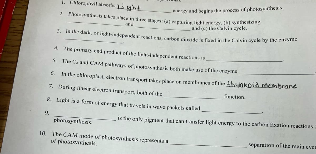 9.
1. Chlorophyll absorbs Light
2. Photosynthesis takes place in three stages: (a) capturing light energy, (b) synthesizing
energy and begins the process of photosynthesis.
and
and (c) the Calvin cycle.
3. In the dark, or light-independent reactions, carbon dioxide is fixed in the Calvin cycle by the enzyme
4.
The primary end product of the light-independent reactions is
5.
The C₁ and CAM pathways of photosynthesis both make use of the enzyme
6.
In the chloroplast, electron transport takes place on membranes of the thylakoid membrane
7.
During linear electron transport, both of the
8. Light is a form of energy that travels in wave packets called
function.
photosynthesis.
10. The CAM mode of photosynthesis represents a
of photosynthesis.
is the only pigment that can transfer light energy to the carbon fixation reactions c
separation of the main ever