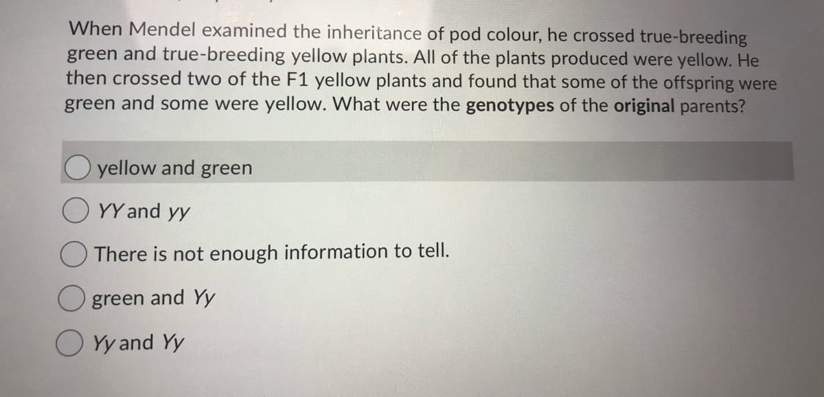 When Mendel examined the inheritance of pod colour, he crossed true-breeding
green and true-breeding yellow plants. All of the plants produced were yellow. He
then crossed two of the F1 yellow plants and found that some of the offspring were
green and some were yellow. What were the genotypes of the original parents?
O yellow and green
YY and yy
There is not enough information to tell.
O green and Yy
O Yy and Yy

