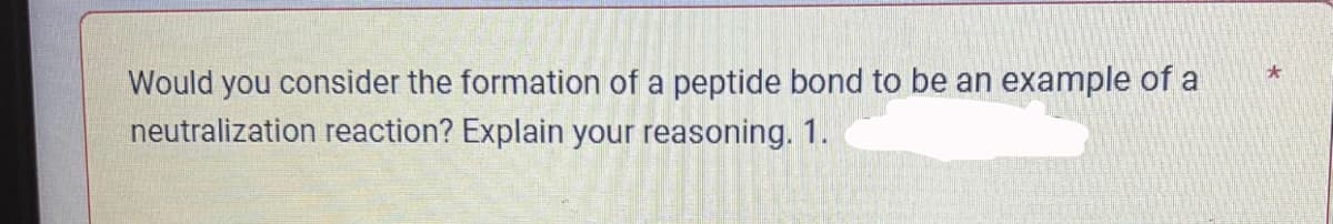 Would you consider the formation of a peptide bond to be an example of a
neutralization reaction? Explain your reasoning. 1.
*
