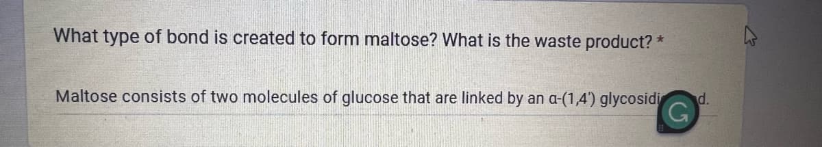 What type of bond is created to form maltose? What is the waste product? *
Maltose consists of two molecules of glucose that are linked by an a-(1,4') glycosidi
(5
d.