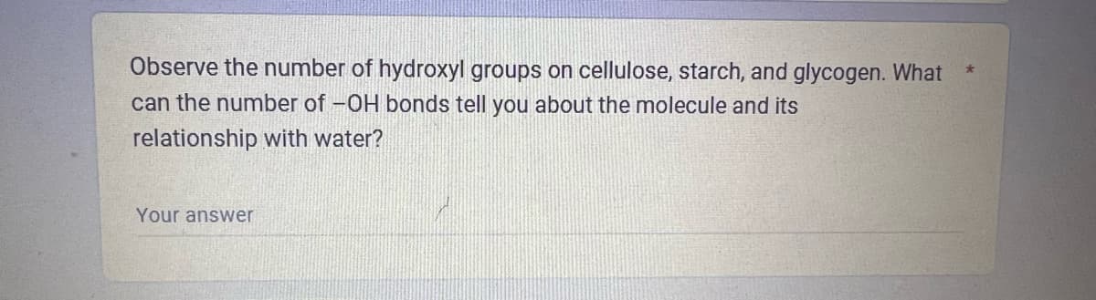Observe the number of hydroxyl groups on cellulose, starch, and glycogen. What
can the number of -OH bonds tell you about the molecule and its
relationship with water?
Your answer