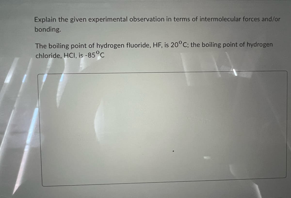Explain the given experimental observation in terms of intermolecular forces and/or
bonding.
The boiling point of hydrogen fluoride, HF, is 20°C; the boiling point of hydrogen
chloride, HCI, is -85°C