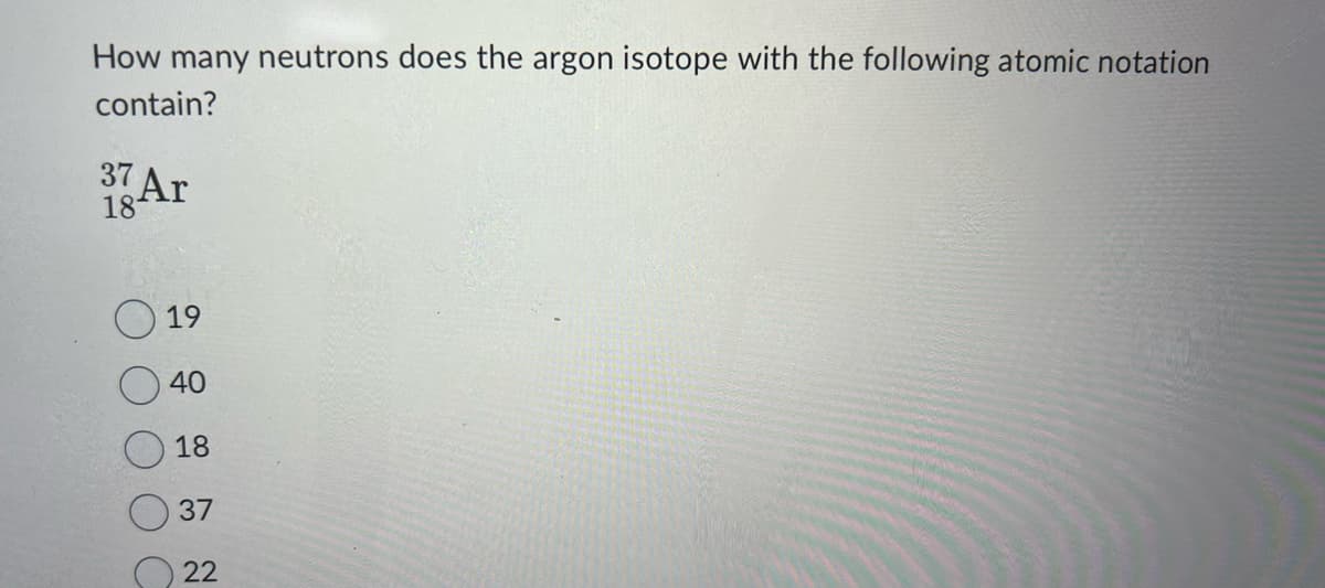 How many neutrons does the argon isotope with the following atomic notation
contain?
37
18 Ar
19
40
18
37
22