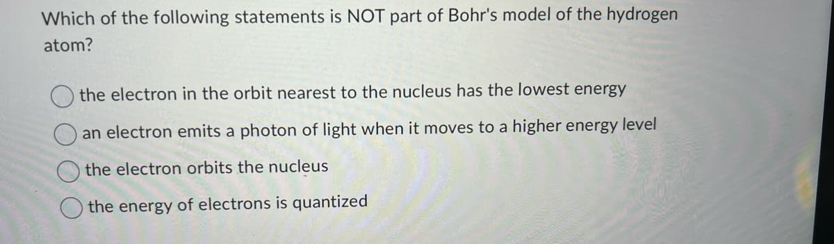 Which of the following statements is NOT part of Bohr's model of the hydrogen
atom?
the electron in the orbit nearest to the nucleus has the lowest energy
an electron emits a photon of light when it moves to a higher energy level
the electron orbits the nucleus
the energy of electrons is quantized